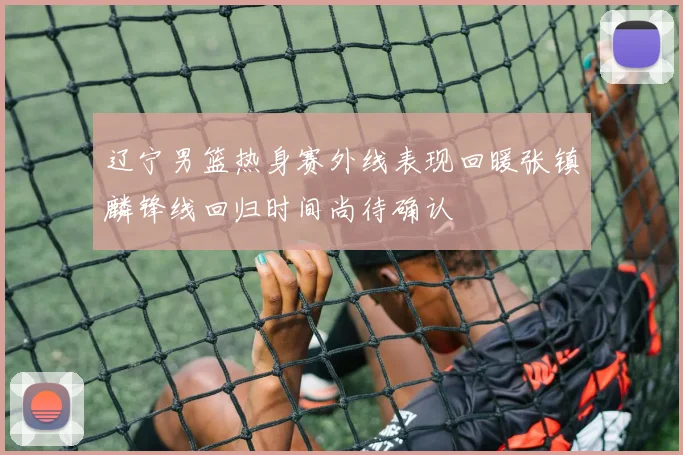 辽宁男篮热身赛外线表现回暖张镇麟锋线回归时间尚待确认