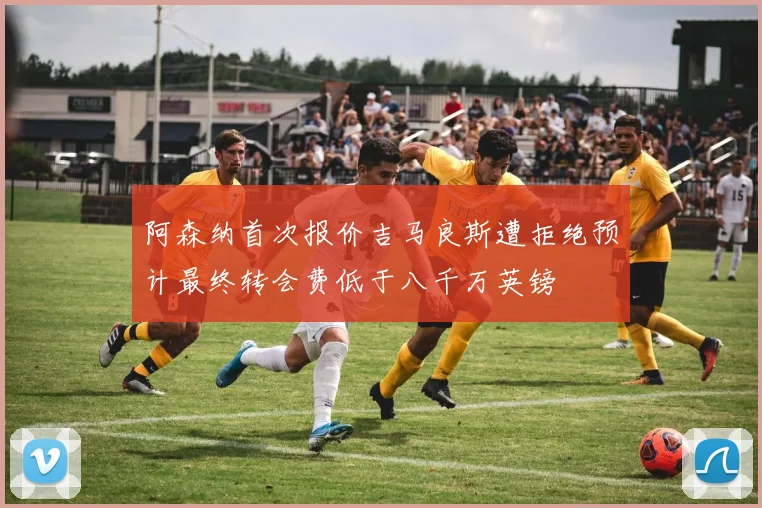阿森纳首次报价吉马良斯遭拒绝预计最终转会费低于八千万英镑