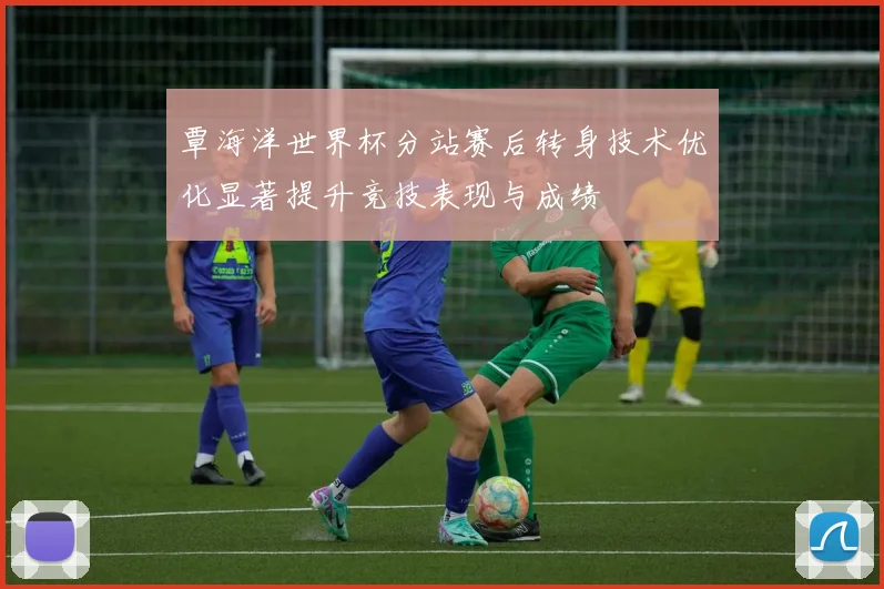 覃海洋世界杯分站赛后转身技术优化显著提升竞技表现与成绩