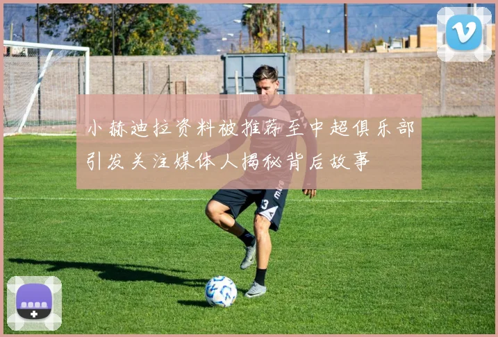 小赫迪拉资料被推荐至中超俱乐部引发关注媒体人揭秘背后故事