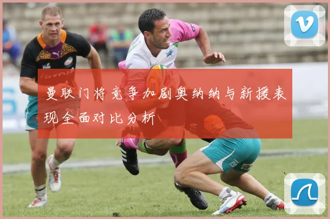 曼联门将竞争加剧奥纳纳与新援表现全面对比分析
