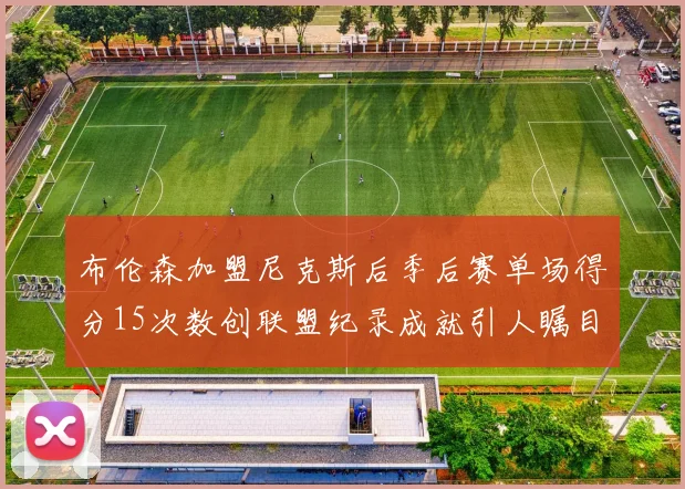 布伦森加盟尼克斯后季后赛单场得分15次数创联盟纪录成就引人瞩目
