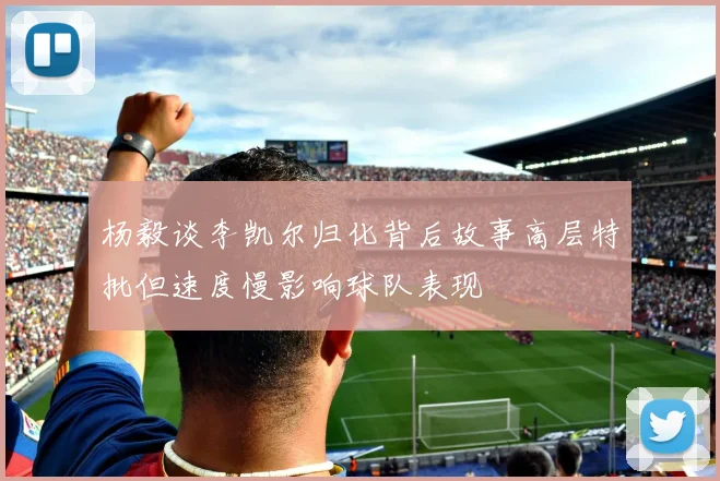 杨毅谈李凯尔归化背后故事高层特批但速度慢影响球队表现
