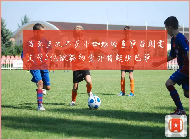马竞坚决不卖小蜘蛛给皇萨否则需支付5亿欧解约金并将起诉巴萨