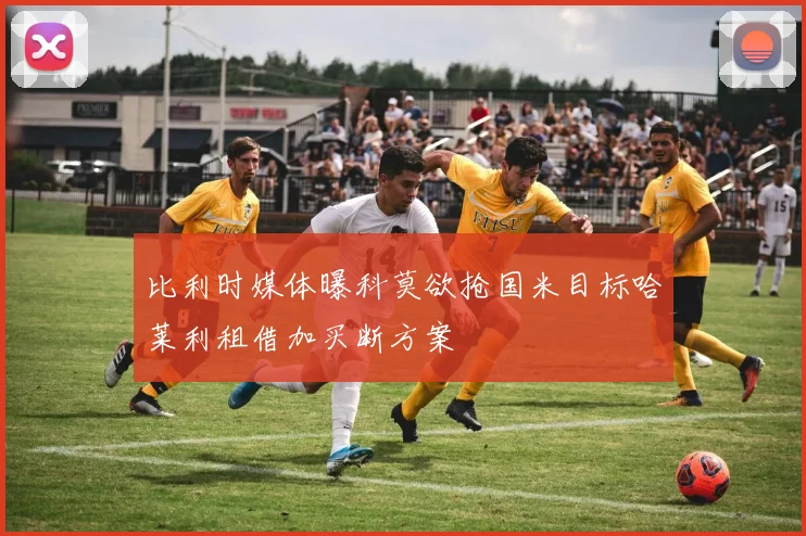 比利时媒体曝科莫欲抢国米目标哈莱利租借加买断方案