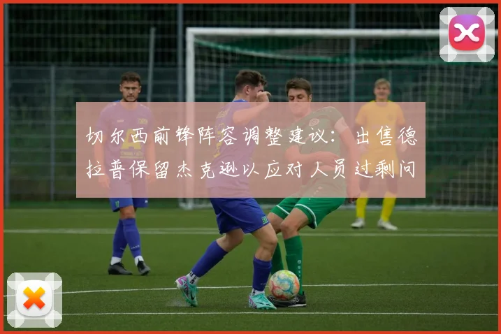 切尔西前锋阵容调整建议：出售德拉普保留杰克逊以应对人员过剩问题