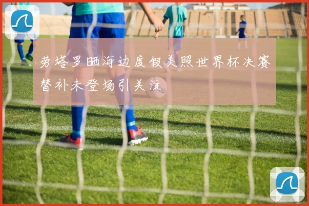 劳塔罗晒海边度假美照世界杯决赛替补未登场引关注