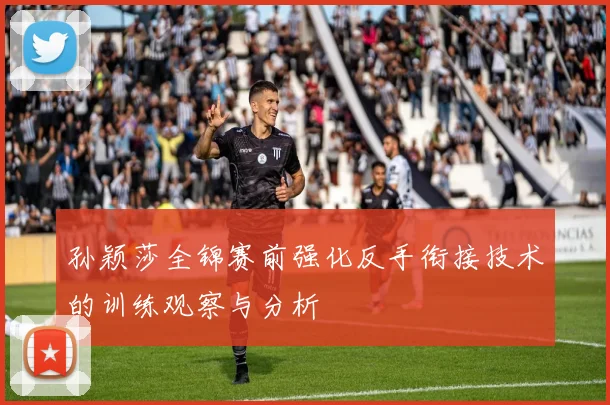 孙颖莎全锦赛前强化反手衔接技术的训练观察与分析